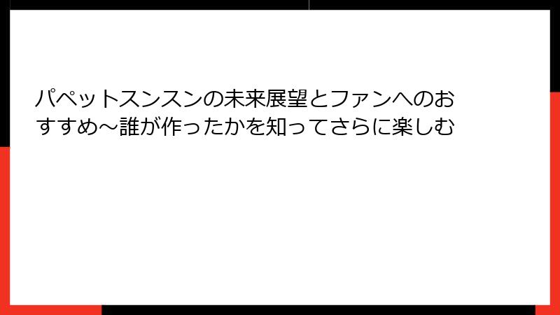 パペットスンスンの未来展望とファンへのおすすめ～誰が作ったかを知ってさらに楽しむ