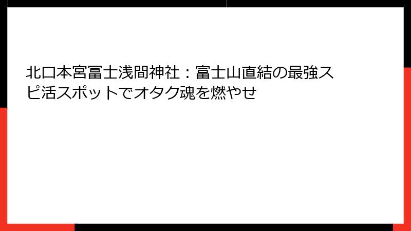北口本宮冨士浅間神社：富士山直結の最強スピ活スポットでオタク魂を燃やせ