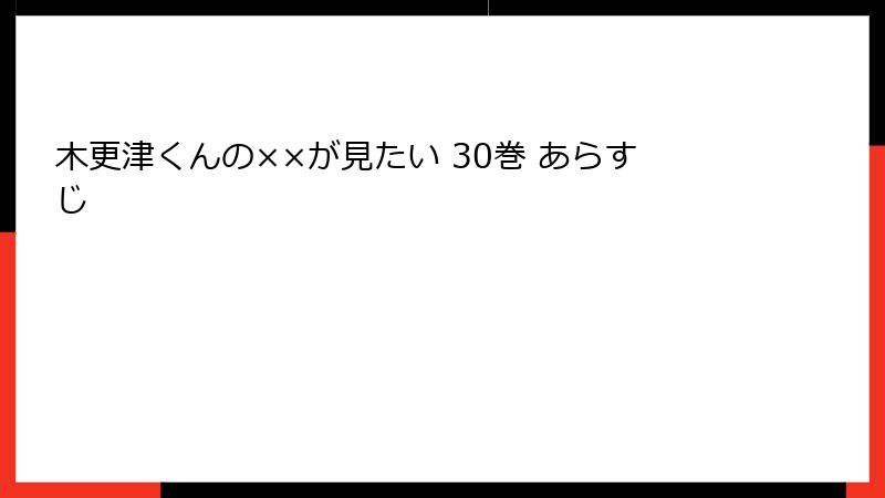 木更津くんの××が見たい 30巻 あらすじ