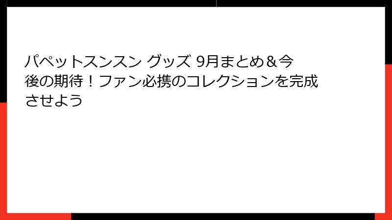パペットスンスン グッズ 9月まとめ＆今後の期待！ファン必携のコレクションを完成させよう