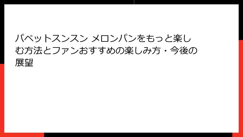 パペットスンスン メロンパンをもっと楽しむ方法とファンおすすめの楽しみ方・今後の展望