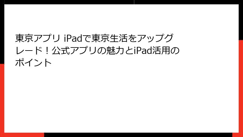 東京アプリ iPadで東京生活をアップグレード！公式アプリの魅力とiPad活用のポイント