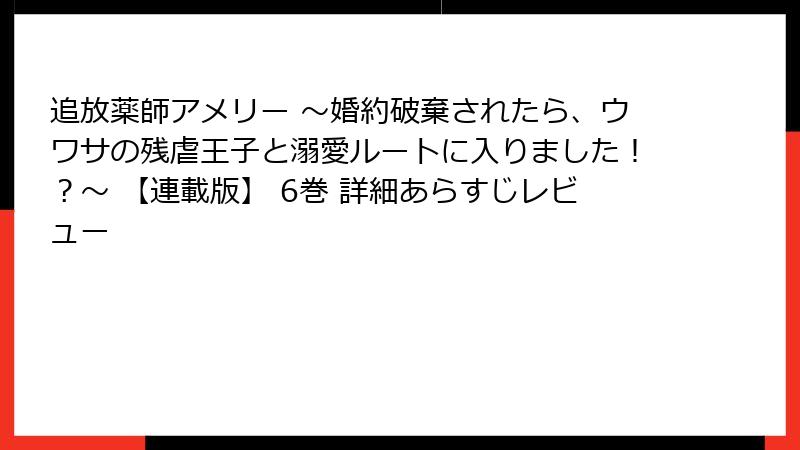 追放薬師アメリー ~婚約破棄されたら、ウワサの残虐王子と溺愛ルートに入りました!?~ 【連載版】 6巻 詳細あらすじレビュー