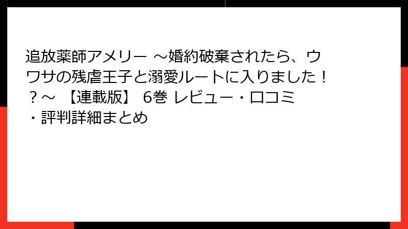 追放薬師アメリー ~婚約破棄されたら、ウワサの残虐王子と溺愛ルートに入りました!?~ 【連載版】 6巻 レビュー・口コミ・評判詳細まとめ