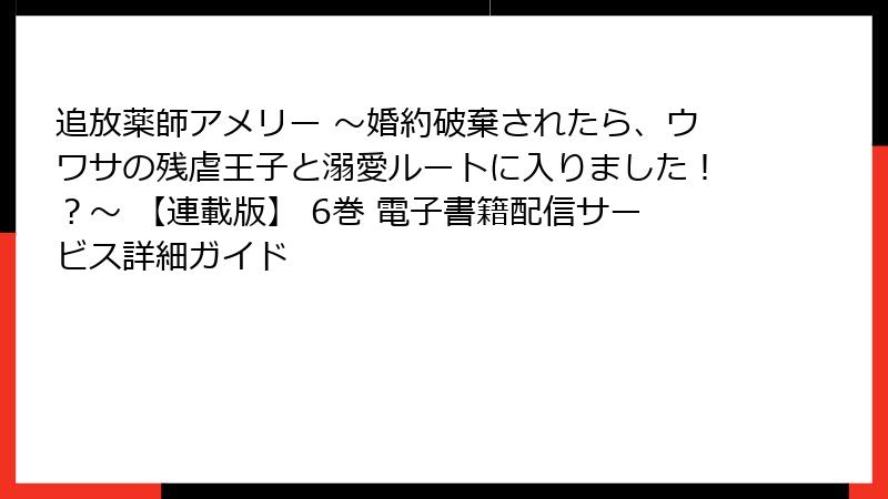 追放薬師アメリー ~婚約破棄されたら、ウワサの残虐王子と溺愛ルートに入りました!?~ 【連載版】 6巻 電子書籍配信サービス詳細ガイド