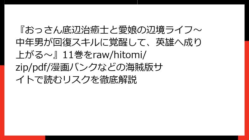 『おっさん底辺治癒士と愛娘の辺境ライフ~中年男が回復スキルに覚醒して、英雄へ成り上がる~』11巻をraw/hitomi/zip/pdf/漫画バンクなどの海賊版サイトで読むリスクを徹底解説
