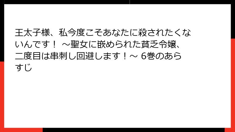 王太子様、私今度こそあなたに殺されたくないんです! ~聖女に嵌められた貧乏令嬢、二度目は串刺し回避します!~ 6巻のあらすじ