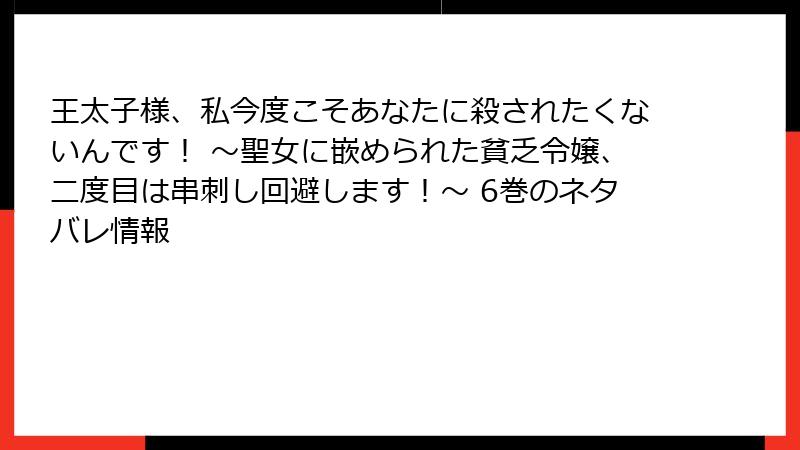 王太子様、私今度こそあなたに殺されたくないんです! ~聖女に嵌められた貧乏令嬢、二度目は串刺し回避します!~ 6巻のネタバレ情報