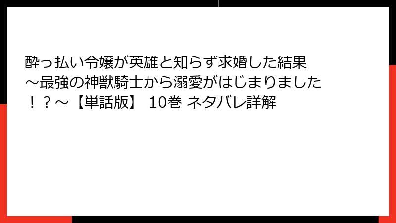 酔っ払い令嬢が英雄と知らず求婚した結果 ～最強の神獣騎士から溺愛がはじまりました！？～【単話版】 10巻 ネタバレ詳解