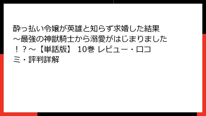 酔っ払い令嬢が英雄と知らず求婚した結果 ～最強の神獣騎士から溺愛がはじまりました！？～【単話版】 10巻 レビュー・口コミ・評判詳解