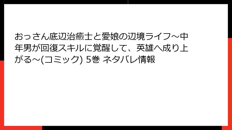 おっさん底辺治癒士と愛娘の辺境ライフ～中年男が回復スキルに覚醒して、英雄へ成り上がる～(コミック) 5巻 ネタバレ情報