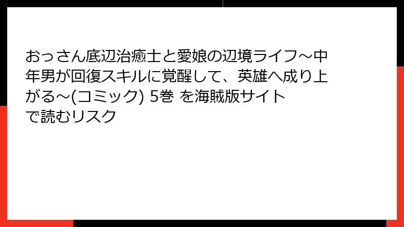 おっさん底辺治癒士と愛娘の辺境ライフ～中年男が回復スキルに覚醒して、英雄へ成り上がる～(コミック) 5巻 を海賊版サイトで読むリスク