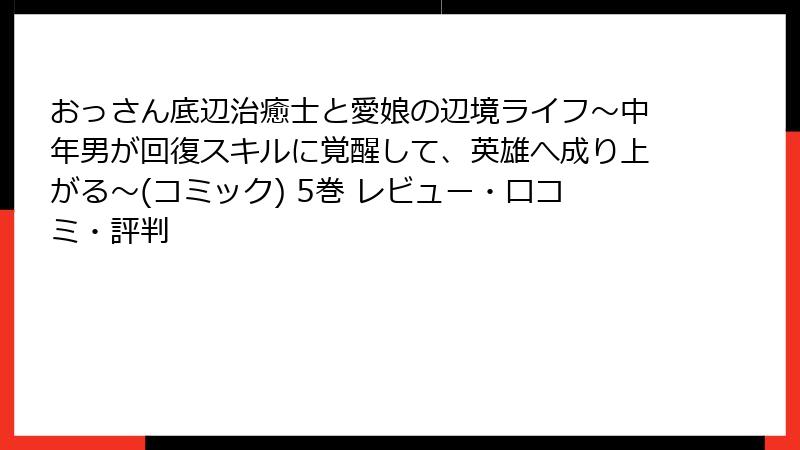 おっさん底辺治癒士と愛娘の辺境ライフ～中年男が回復スキルに覚醒して、英雄へ成り上がる～(コミック) 5巻 レビュー・口コミ・評判