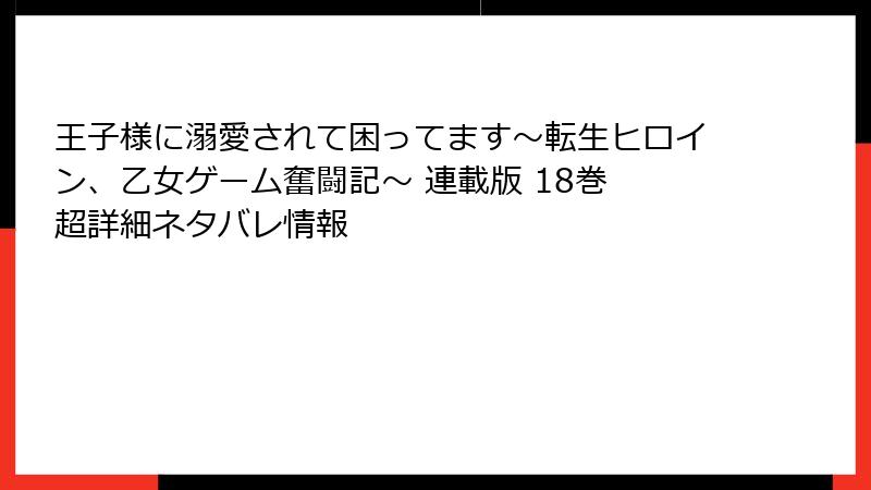 王子様に溺愛されて困ってます～転生ヒロイン、乙女ゲーム奮闘記～ 連載版 18巻 超詳細ネタバレ情報