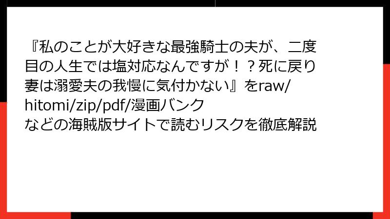 『私のことが大好きな最強騎士の夫が、二度目の人生では塩対応なんですが！？死に戻り妻は溺愛夫の我慢に気付かない』をraw/hitomi/zip/pdf/漫画バンクなどの海賊版サイトで読むリスクを徹底解説
