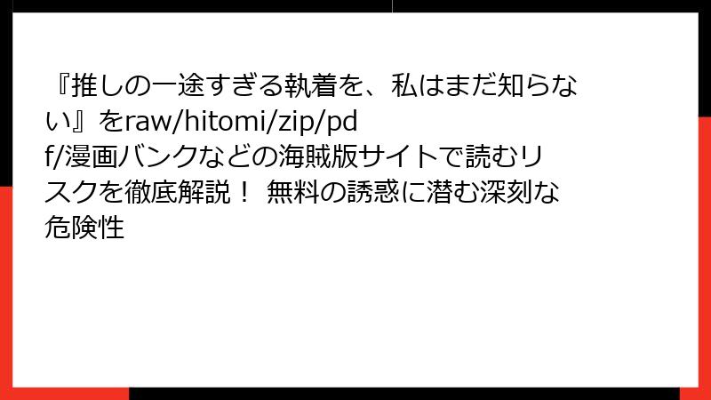『推しの一途すぎる執着を、私はまだ知らない』をraw/hitomi/zip/pdf/漫画バンクなどの海賊版サイトで読むリスクを徹底解説！ 無料の誘惑に潜む深刻な危険性