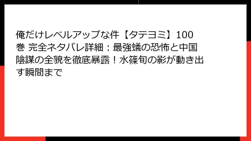 俺だけレベルアップな件【タテヨミ】100巻 完全ネタバレ詳細：最強蟻の恐怖と中国陰謀の全貌を徹底暴露！水篠旬の影が動き出す瞬間まで