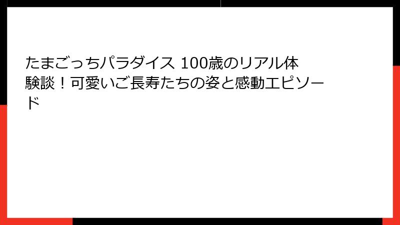 たまごっちパラダイス 100歳のリアル体験談！可愛いご長寿たちの姿と感動エピソード