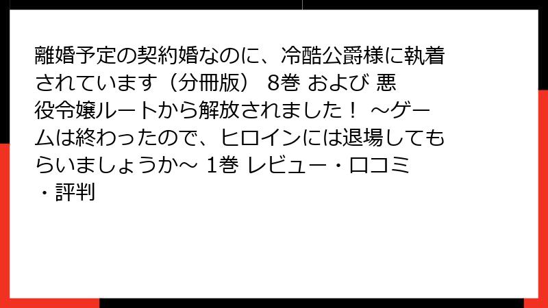 離婚予定の契約婚なのに、冷酷公爵様に執着されています（分冊版） 8巻 および 悪役令嬢ルートから解放されました！ ～ゲームは終わったので、ヒロインには退場してもらいましょうか～ 1巻 レビュー・口コミ・評判