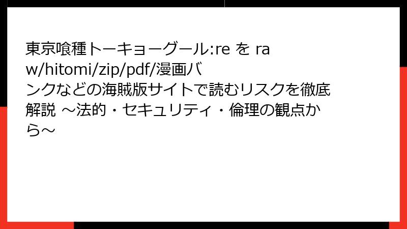 東京喰種トーキョーグール:re を raw/hitomi/zip/pdf/漫画バンクなどの海賊版サイトで読むリスクを徹底解説 ～法的・セキュリティ・倫理の観点から～