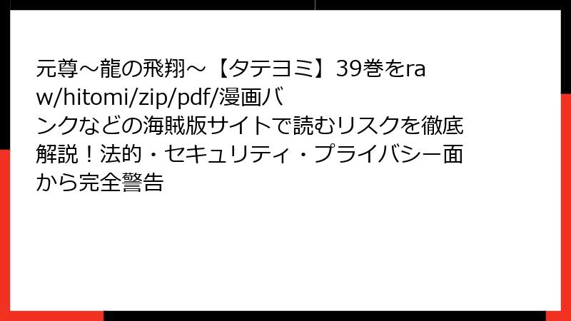 元尊~龍の飛翔~【タテヨミ】39巻をraw/hitomi/zip/pdf/漫画バンクなどの海賊版サイトで読むリスクを徹底解説!法的・セキュリティ・プライバシー面から完全警告