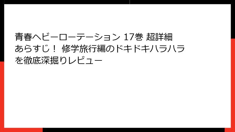青春ヘビーローテーション 17巻 超詳細あらすじ！ 修学旅行編のドキドキハラハラを徹底深掘りレビュー
