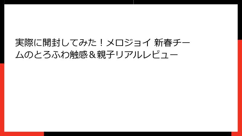 実際に開封してみた！メロジョイ 新春チームのとろふわ触感＆親子リアルレビュー