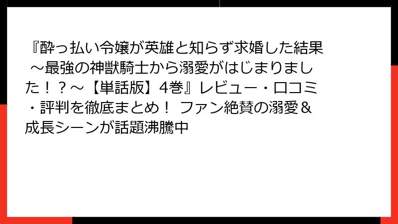 『酔っ払い令嬢が英雄と知らず求婚した結果 ～最強の神獣騎士から溺愛がはじまりました！？～【単話版】4巻』レビュー・口コミ・評判を徹底まとめ！ ファン絶賛の溺愛＆成長シーンが話題沸騰中