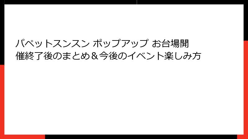 パペットスンスン ポップアップ お台場開催終了後のまとめ&今後のイベント楽しみ方