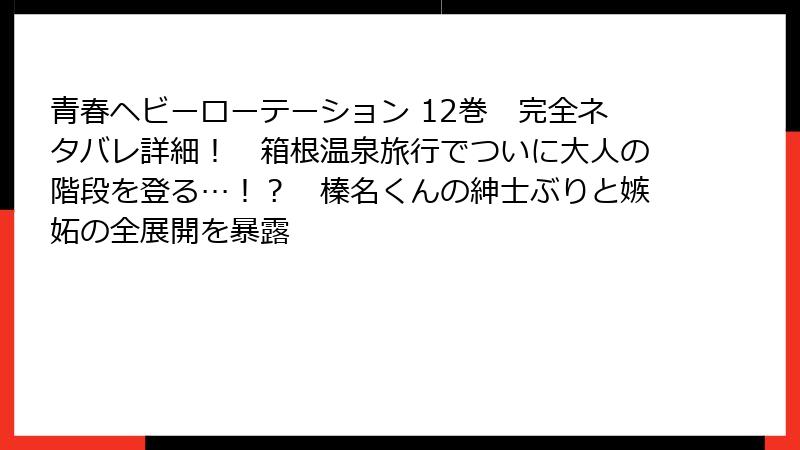 青春ヘビーローテーション 12巻　完全ネタバレ詳細！　箱根温泉旅行でついに大人の階段を登る…！？　榛名くんの紳士ぶりと嫉妬の全展開を暴露