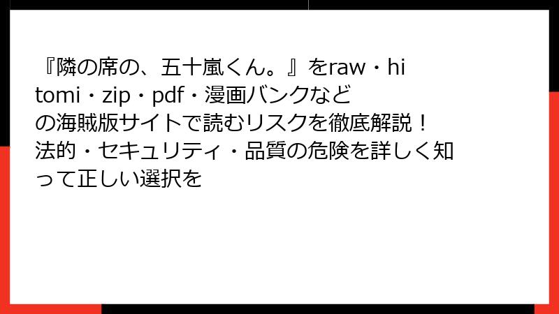 『隣の席の、五十嵐くん。』をraw・hitomi・zip・pdf・漫画バンクなどの海賊版サイトで読むリスクを徹底解説！ 法的・セキュリティ・品質の危険を詳しく知って正しい選択を