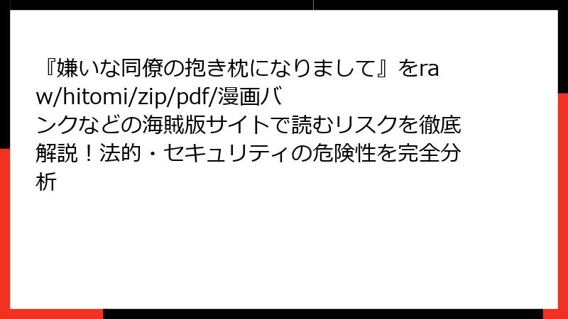 『嫌いな同僚の抱き枕になりまして』をraw/hitomi/zip/pdf/漫画バンクなどの海賊版サイトで読むリスクを徹底解説！法的・セキュリティの危険性を完全分析