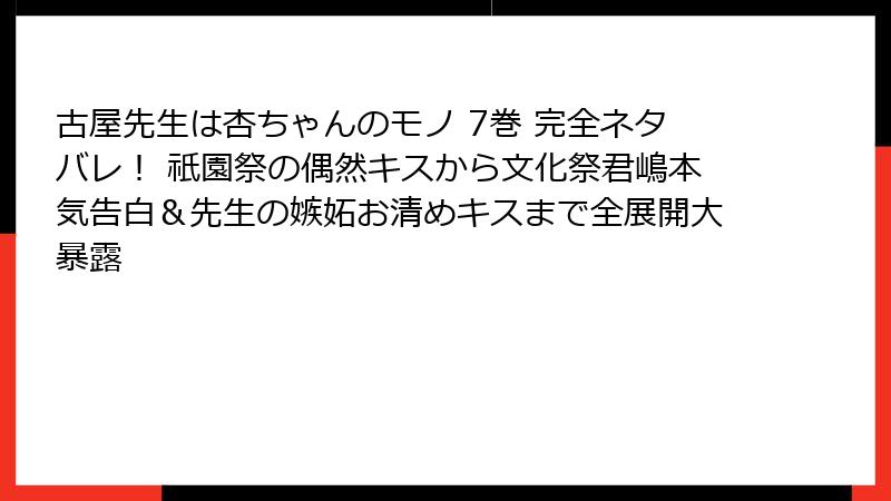 古屋先生は杏ちゃんのモノ 7巻 完全ネタバレ！ 祇園祭の偶然キスから文化祭君嶋本気告白＆先生の嫉妬お清めキスまで全展開大暴露