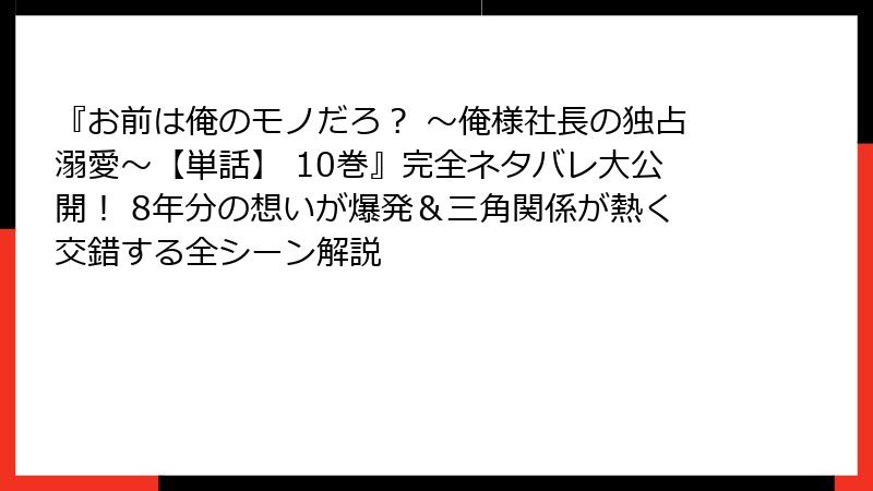 『お前は俺のモノだろ？ ～俺様社長の独占溺愛～【単話】 10巻』完全ネタバレ大公開！ 8年分の想いが爆発＆三角関係が熱く交錯する全シーン解説