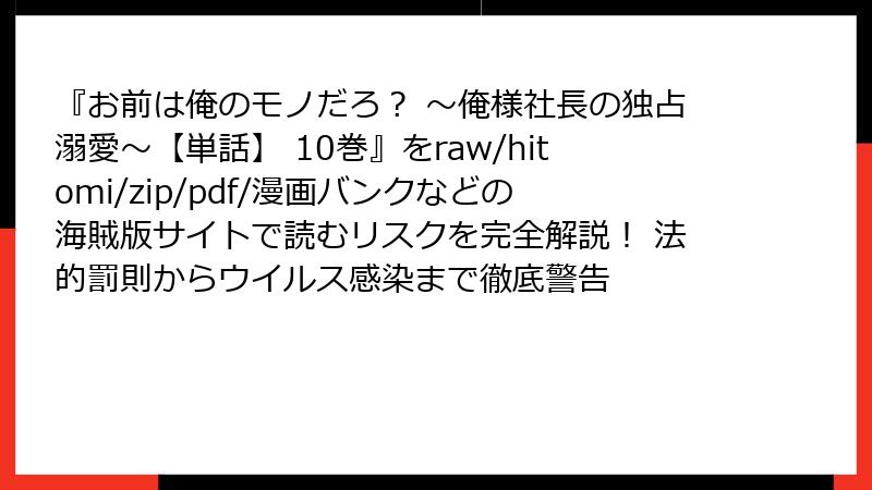 『お前は俺のモノだろ？ ～俺様社長の独占溺愛～【単話】 10巻』をraw/hitomi/zip/pdf/漫画バンクなどの海賊版サイトで読むリスクを完全解説！ 法的罰則からウイルス感染まで徹底警告
