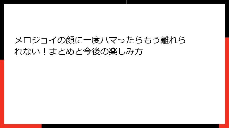 メロジョイの顔に一度ハマったらもう離れられない！まとめと今後の楽しみ方