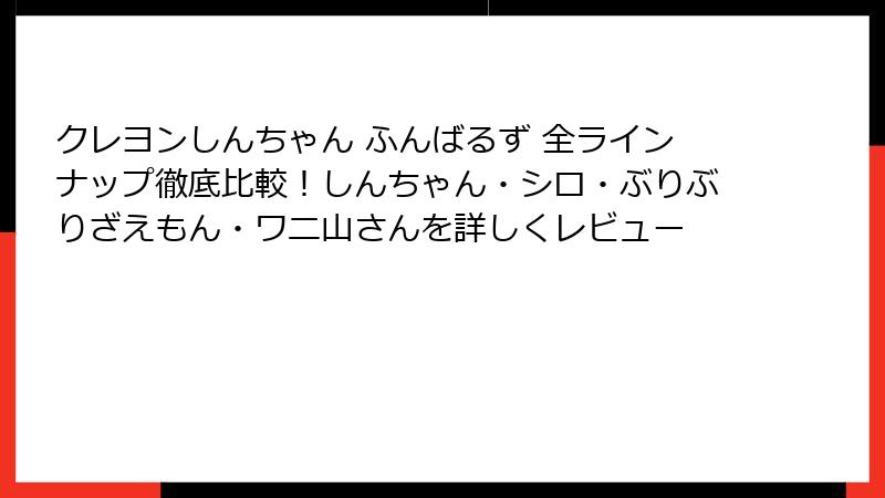 クレヨンしんちゃん ふんばるず 全ラインナップ徹底比較！しんちゃん・シロ・ぶりぶりざえもん・ワニ山さんを詳しくレビュー