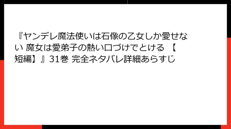 『ヤンデレ魔法使いは石像の乙女しか愛せない 魔女は愛弟子の熱い口づけでとける 【短編】』31巻 完全ネタバレ詳細あらすじ