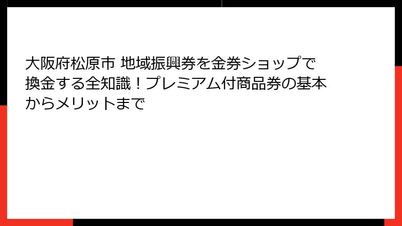 大阪府松原市 地域振興券を金券ショップで換金する全知識！プレミアム付商品券の基本からメリットまで