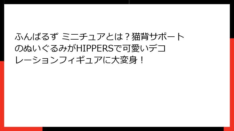 ふんばるず ミニチュアとは？猫背サポートのぬいぐるみがHIPPERSで可愛いデコレーションフィギュアに大変身！