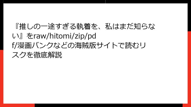 『推しの一途すぎる執着を、私はまだ知らない』をraw/hitomi/zip/pdf/漫画バンクなどの海賊版サイトで読むリスクを徹底解説