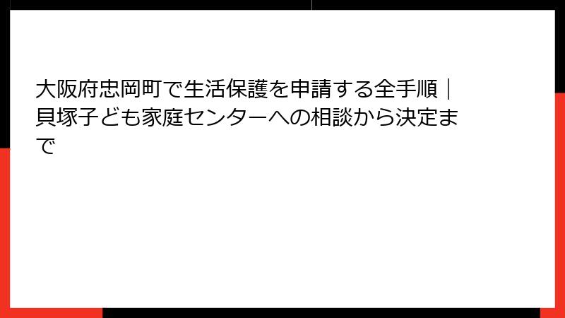 大阪府忠岡町で生活保護を申請する全手順｜貝塚子ども家庭センターへの相談から決定まで