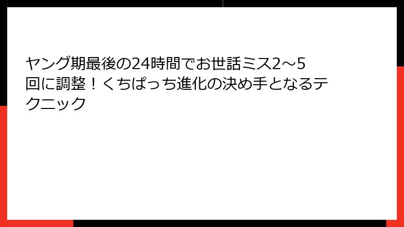 ヤング期最後の24時間でお世話ミス2〜5回に調整！くちぱっち進化の決め手となるテクニック
