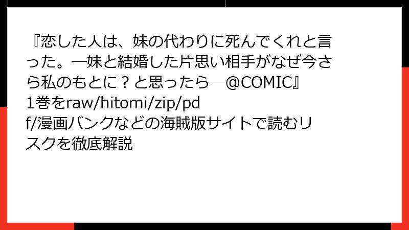 『恋した人は、妹の代わりに死んでくれと言った。―妹と結婚した片思い相手がなぜ今さら私のもとに？と思ったら―@COMIC』1巻をraw/hitomi/zip/pdf/漫画バンクなどの海賊版サイトで読むリスクを徹底解説