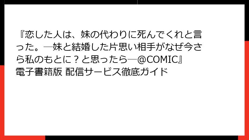 『恋した人は、妹の代わりに死んでくれと言った。―妹と結婚した片思い相手がなぜ今さら私のもとに？と思ったら―@COMIC』電子書籍版 配信サービス徹底ガイド