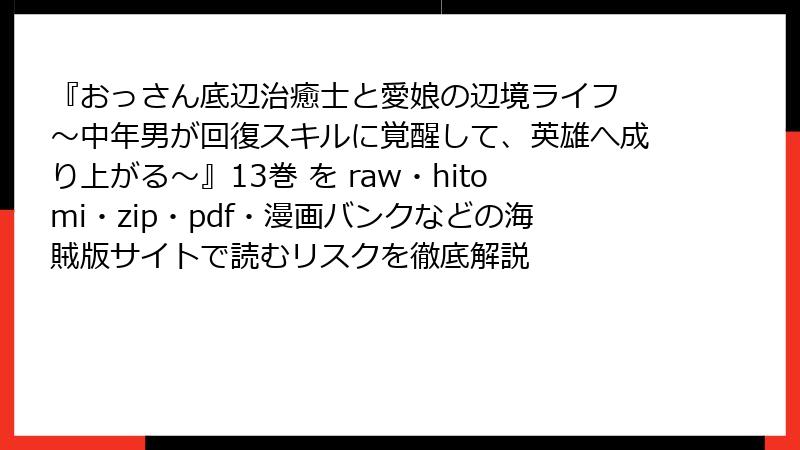『おっさん底辺治癒士と愛娘の辺境ライフ ~中年男が回復スキルに覚醒して、英雄へ成り上がる~』13巻 を raw・hitomi・zip・pdf・漫画バンクなどの海賊版サイトで読むリスクを徹底解説