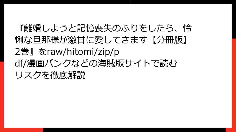『離婚しようと記憶喪失のふりをしたら、怜悧な旦那様が激甘に愛してきます【分冊版】2巻』をraw/hitomi/zip/pdf/漫画バンクなどの海賊版サイトで読むリスクを徹底解説