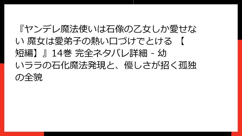 『ヤンデレ魔法使いは石像の乙女しか愛せない 魔女は愛弟子の熱い口づけでとける 【短編】』14巻 完全ネタバレ詳細 - 幼いララの石化魔法発現と、優しさが招く孤独の全貌