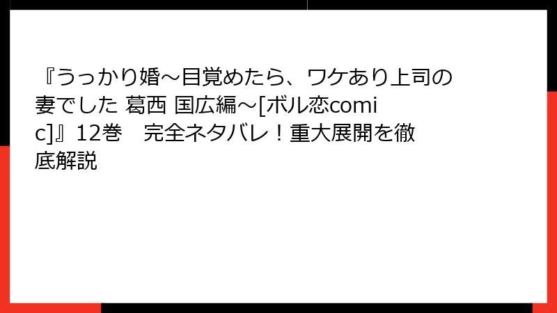 『うっかり婚～目覚めたら、ワケあり上司の妻でした 葛西 国広編～[ボル恋comic]』12巻　完全ネタバレ！重大展開を徹底解説