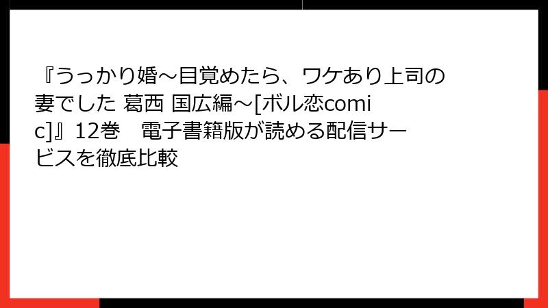 『うっかり婚～目覚めたら、ワケあり上司の妻でした 葛西 国広編～[ボル恋comic]』12巻　電子書籍版が読める配信サービスを徹底比較